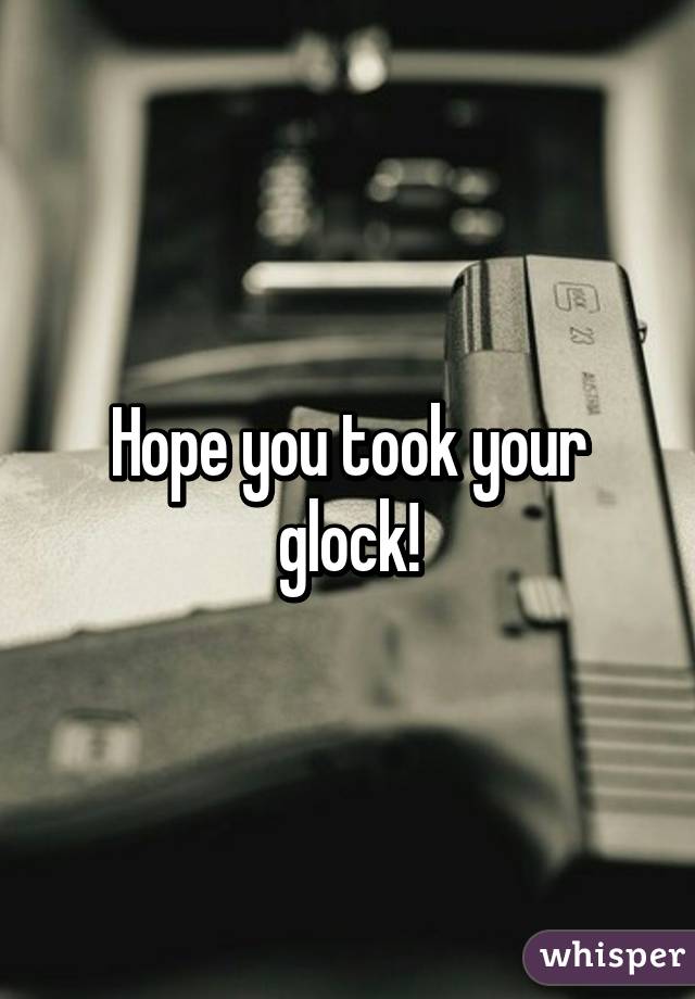 Hope you took your glock!