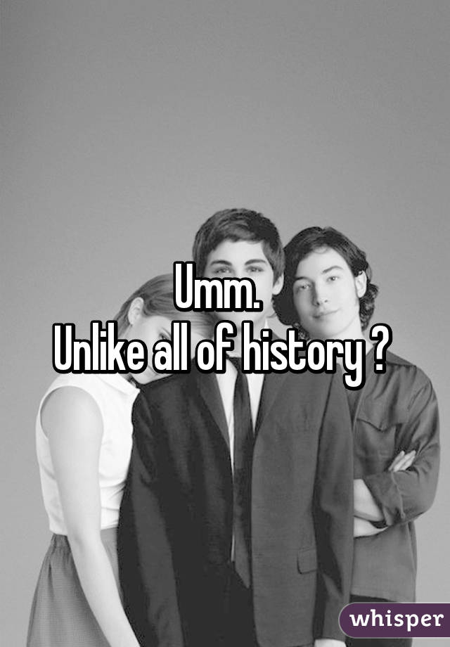 Umm.  
Unlike all of history ? 