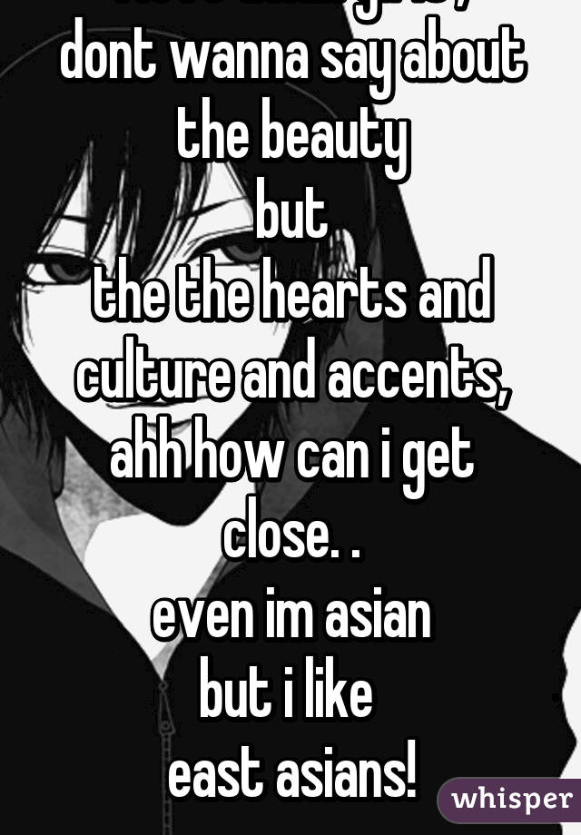 I love asian girls ,
dont wanna say about the beauty
but
the the hearts and culture and accents,
ahh how can i get close. .
even im asian
but i like 
east asians!
