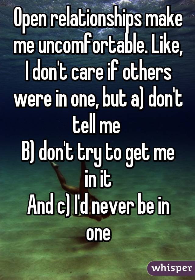 Open relationships make me uncomfortable. Like, I don't care if others were in one, but a) don't tell me 
B) don't try to get me in it
And c) I'd never be in one
