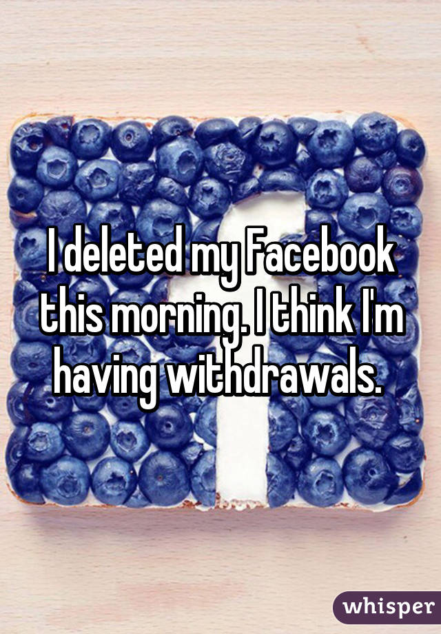 I deleted my Facebook this morning. I think I'm having withdrawals. 