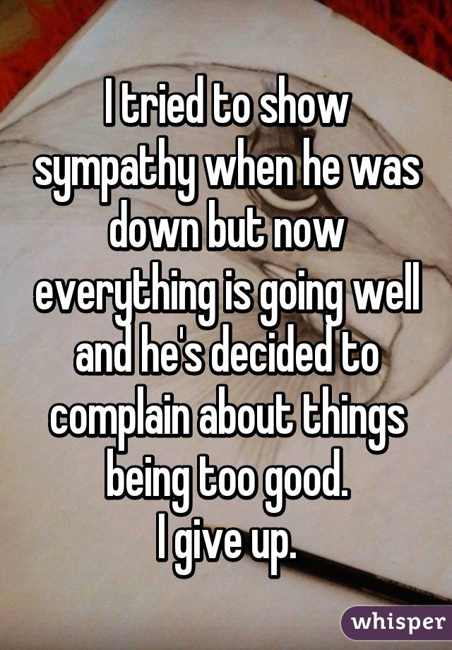 I tried to show sympathy when he was down but now everything is going well and he's decided to complain about things being too good.
I give up.