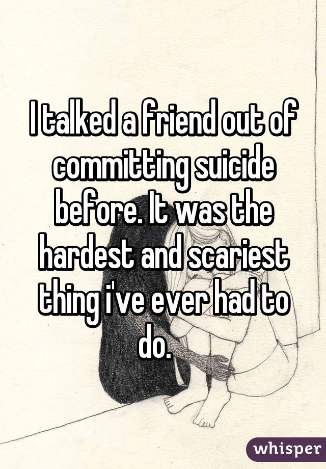 I talked a friend out of committing suicide before. It was the hardest and scariest thing i've ever had to do.   