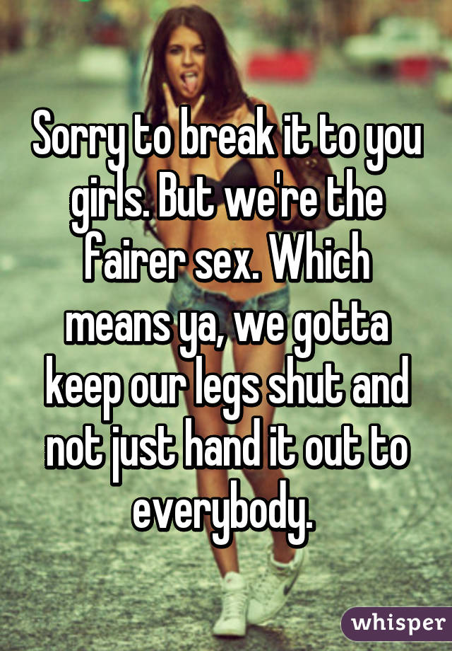 Sorry to break it to you girls. But we're the fairer sex. Which means ya, we gotta keep our legs shut and not just hand it out to everybody. 