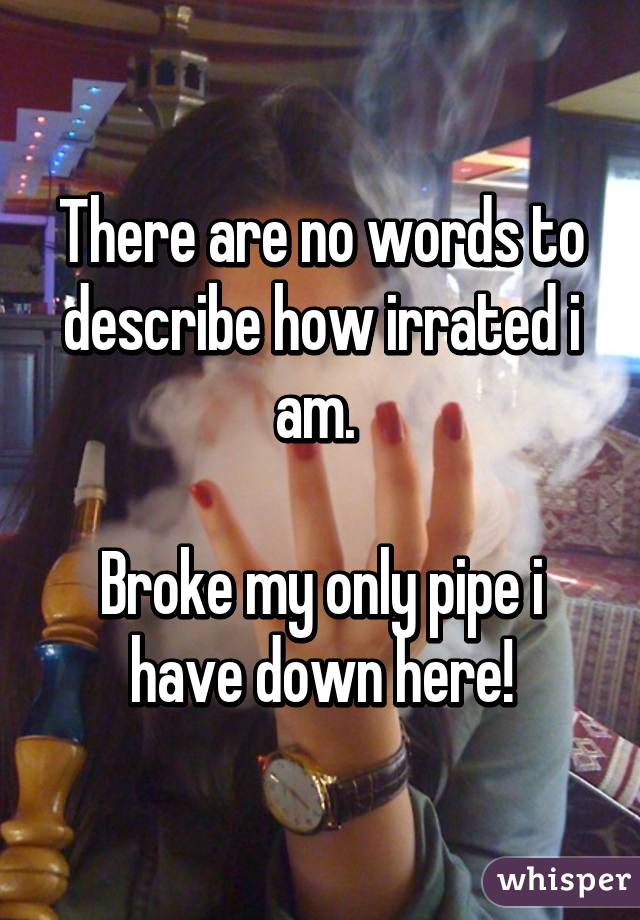 There are no words to describe how irrated i am. 

Broke my only pipe i have down here!