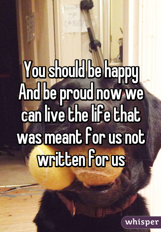 You should be happy
And be proud now we can live the life that was meant for us not written for us