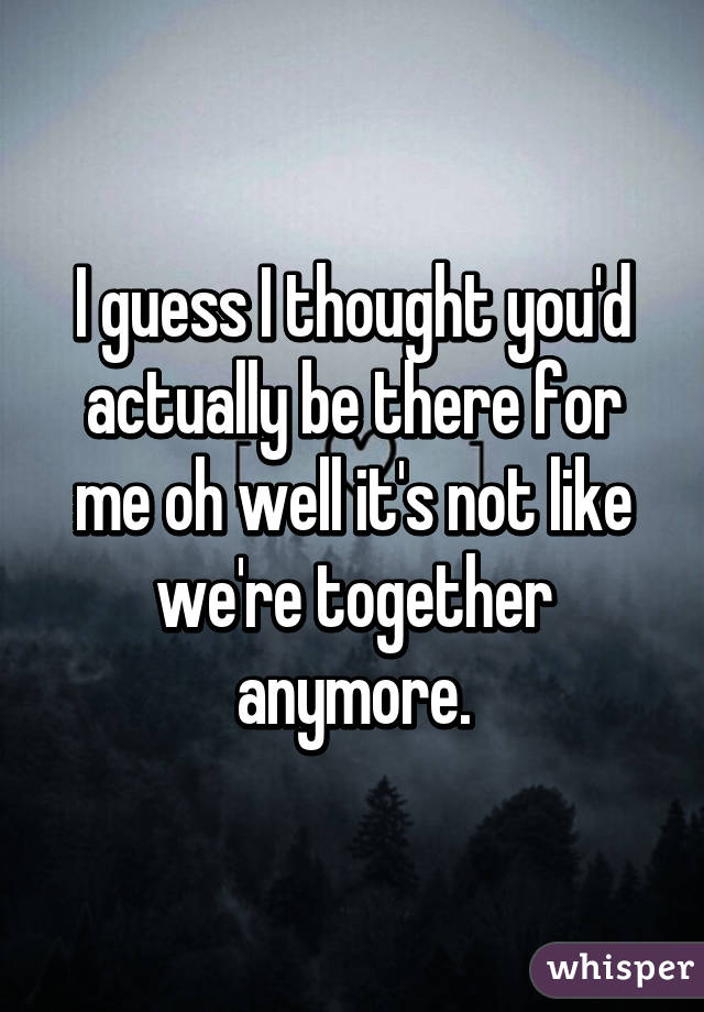 I guess I thought you'd actually be there for me oh well it's not like we're together anymore.