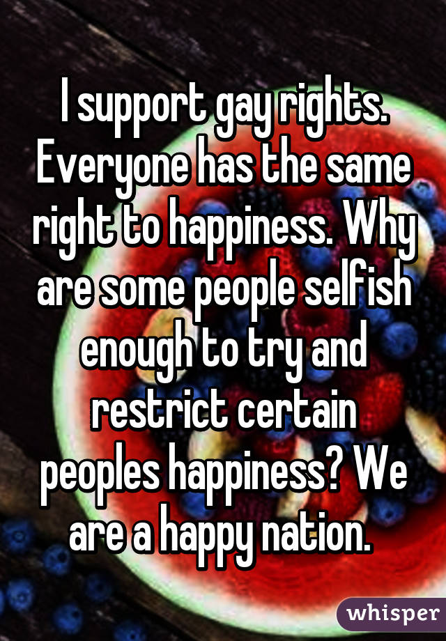 I support gay rights. Everyone has the same right to happiness. Why are some people selfish enough to try and restrict certain peoples happiness? We are a happy nation. 