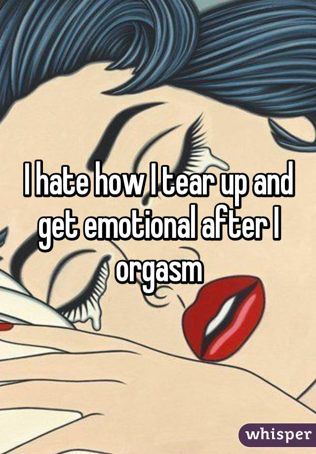 I hate how I tear up and get emotional after I orgasm