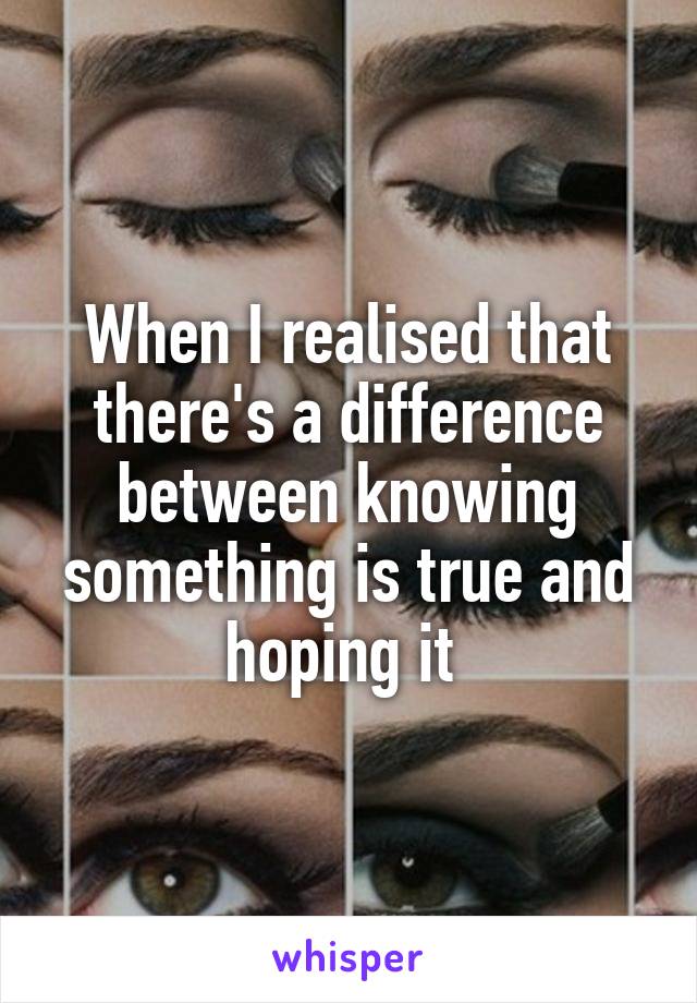 When I realised that there's a difference between knowing something is true and hoping it 