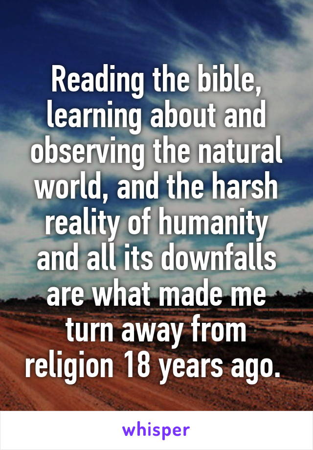 Reading the bible, learning about and observing the natural world, and the harsh reality of humanity and all its downfalls are what made me turn away from religion 18 years ago. 