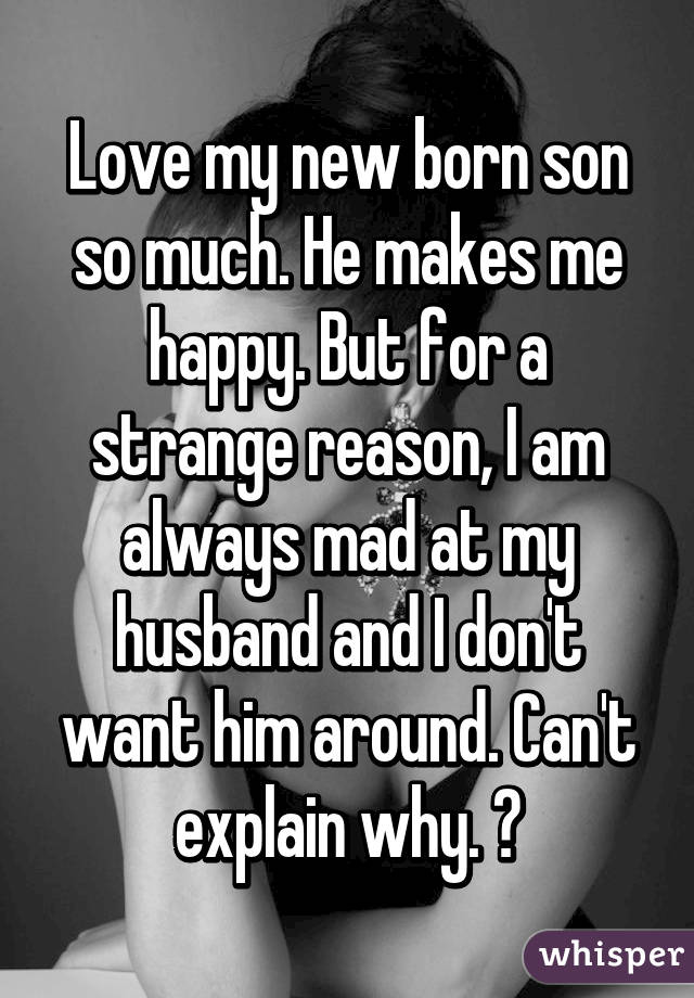 Love my new born son so much. He makes me happy. But for a strange reason, I am always mad at my husband and I don't want him around. Can't explain why. 😒