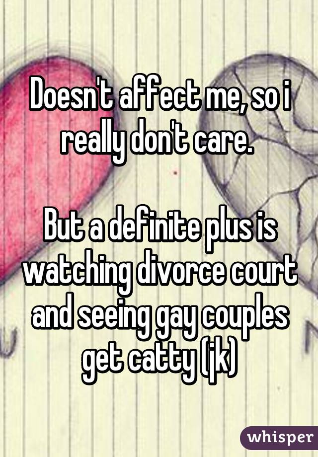 Doesn't affect me, so i really don't care. 

But a definite plus is watching divorce court and seeing gay couples get catty (jk)