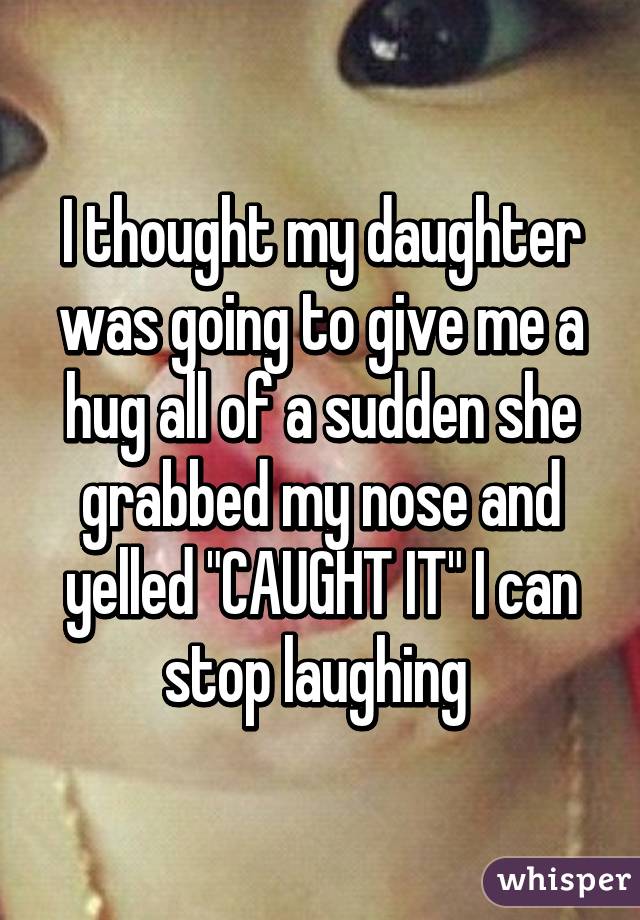 I thought my daughter was going to give me a hug all of a sudden she grabbed my nose and yelled "CAUGHT IT" I can stop laughing 