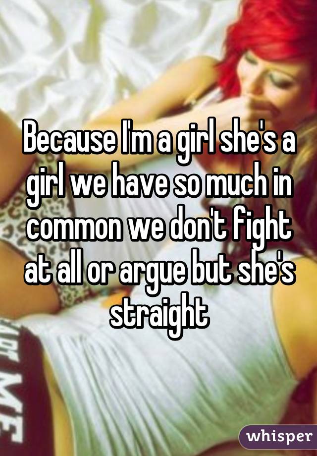 Because I'm a girl she's a girl we have so much in common we don't fight at all or argue but she's straight