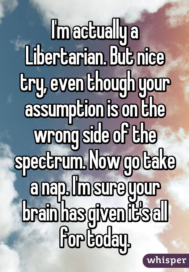 I'm actually a Libertarian. But nice try, even though your assumption is on the wrong side of the spectrum. Now go take a nap. I'm sure your brain has given it's all for today.