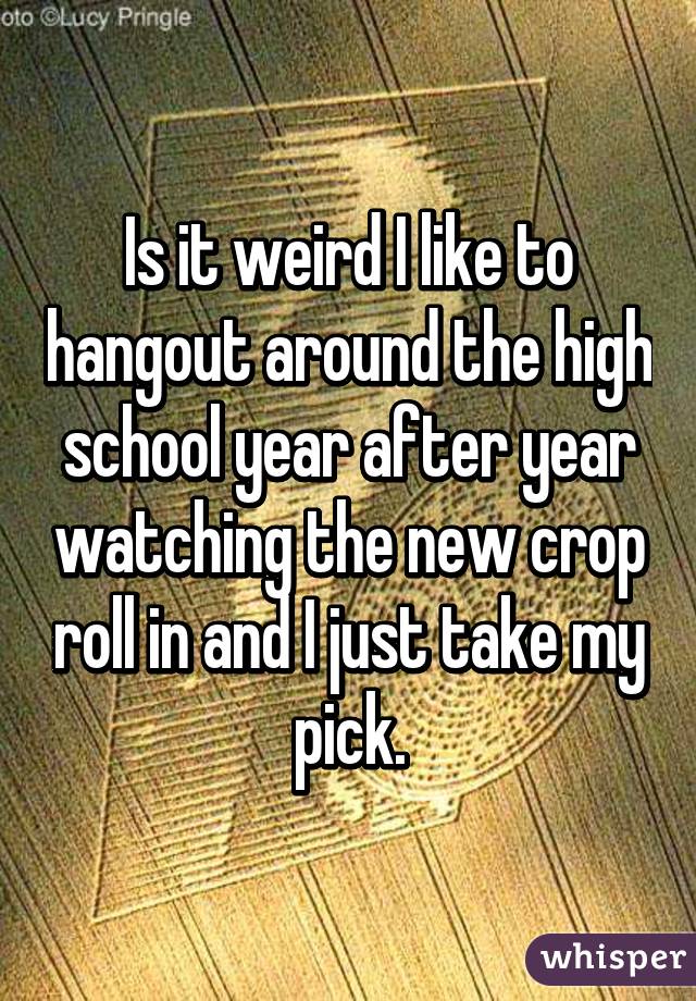 Is it weird I like to hangout around the high school year after year watching the new crop roll in and I just take my pick.