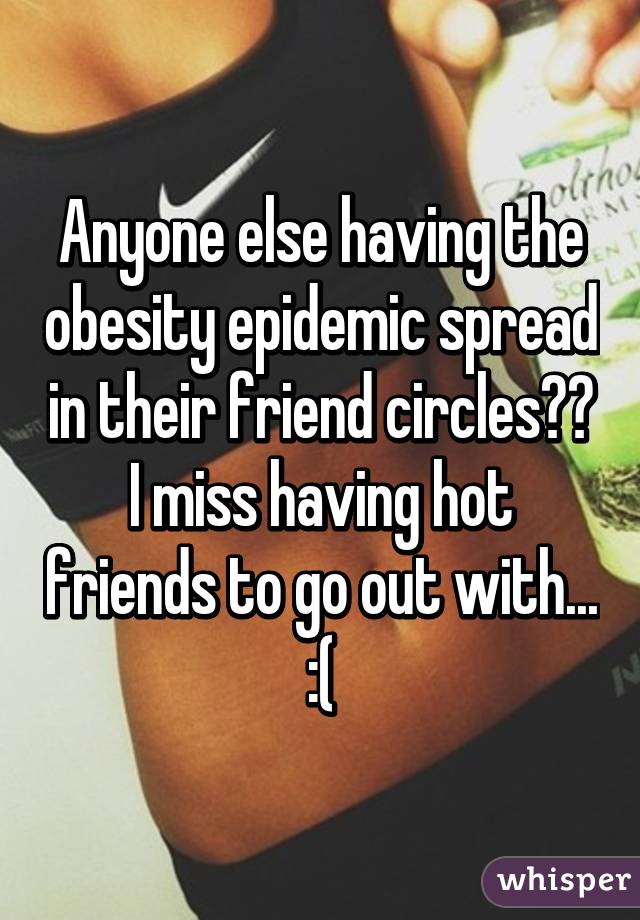 Anyone else having the obesity epidemic spread in their friend circles?? I miss having hot friends to go out with... :(