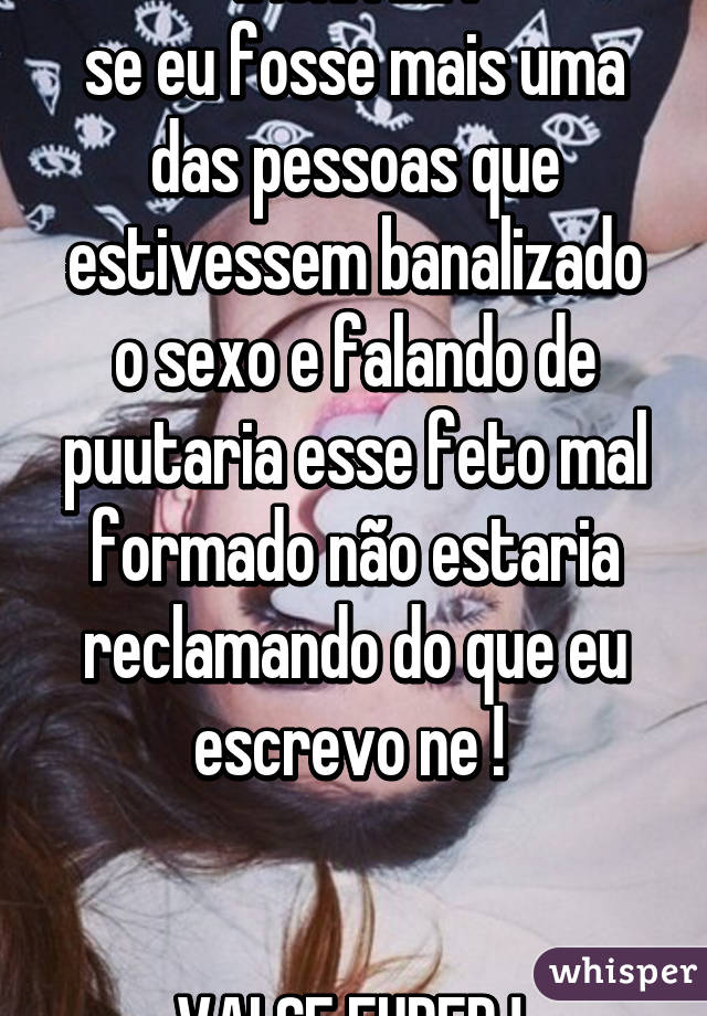 INCRIVEL !
se eu fosse mais uma das pessoas que estivessem banalizado o sexo e falando de puutaria esse feto mal formado não estaria reclamando do que eu escrevo ne ! 


VAI SE FUDER ! 