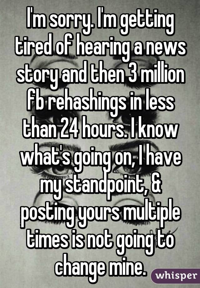 I'm sorry. I'm getting tired of hearing a news story and then 3 million fb rehashings in less than 24 hours. I know what's going on, I have my standpoint, & posting yours multiple times is not going to change mine.