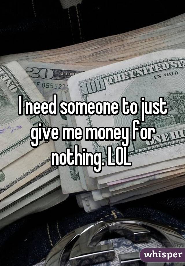 I need someone to just give me money for nothing. LOL 