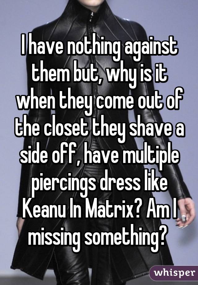 I have nothing against them but, why is it when they come out of the closet they shave a side off, have multiple piercings dress like Keanu In Matrix? Am I missing something? 