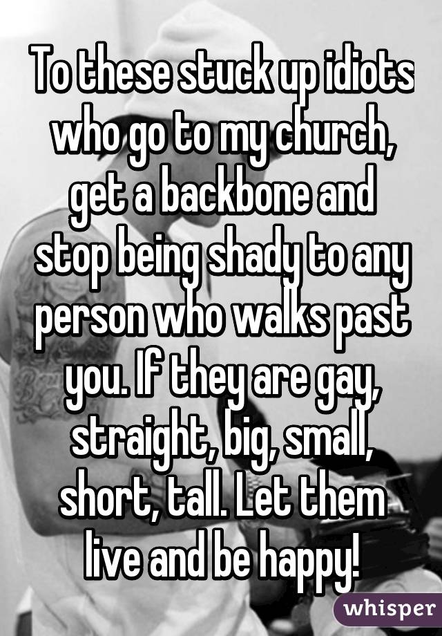 To these stuck up idiots who go to my church, get a backbone and stop being shady to any person who walks past you. If they are gay, straight, big, small, short, tall. Let them live and be happy!