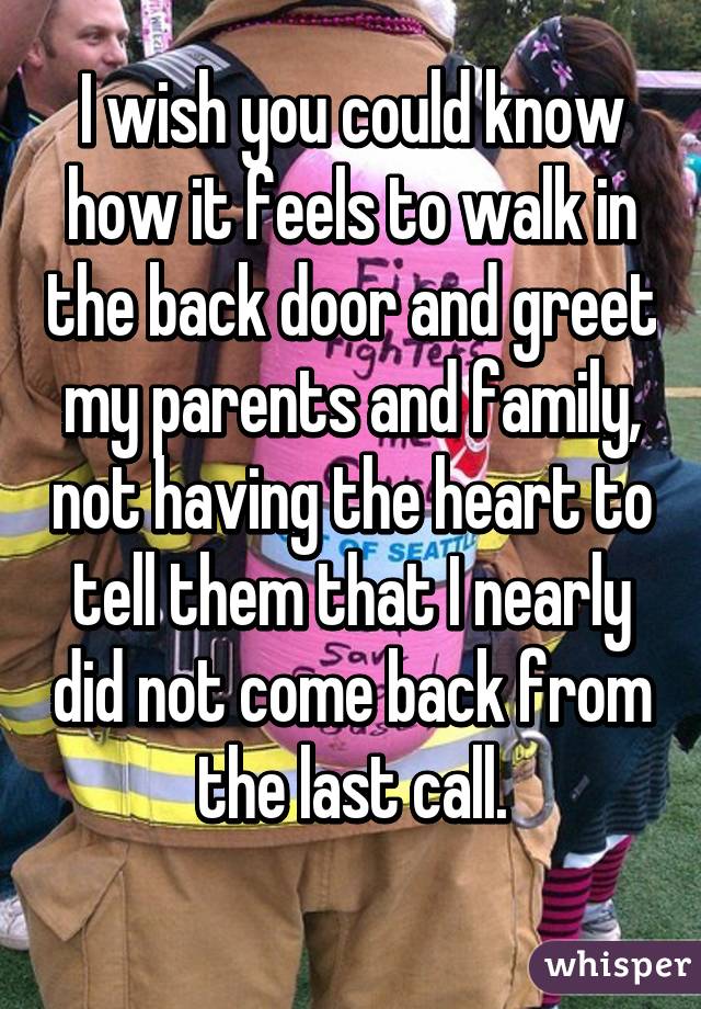 I wish you could know how it feels to walk in the back door and greet my parents and family, not having the heart to tell them that I nearly did not come back from the last call.
