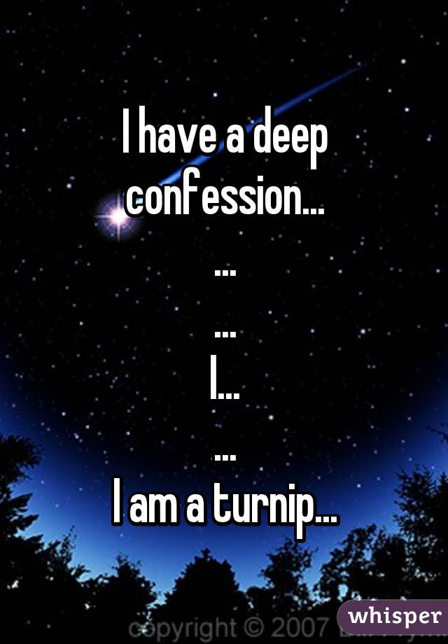 I have a deep confession...
...
...
I...
...
I am a turnip...