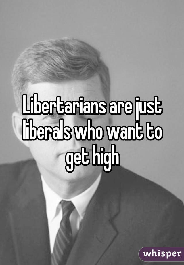 Libertarians are just liberals who want to get high