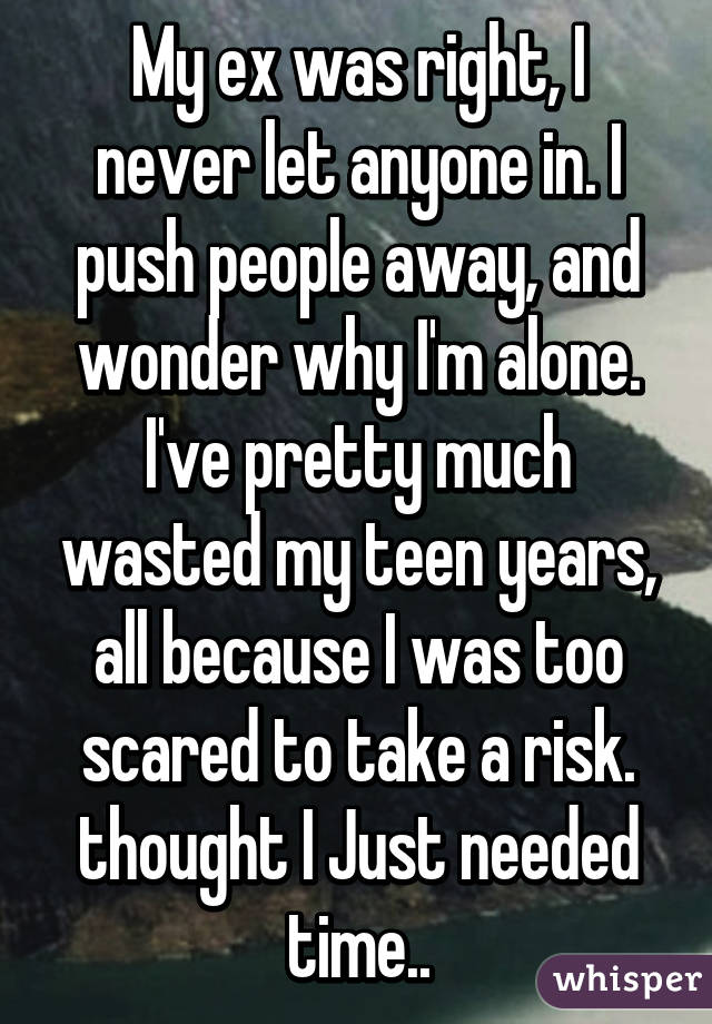 My ex was right, I never let anyone in. I push people away, and wonder why I'm alone. I've pretty much wasted my teen years, all because I was too scared to take a risk. thought I Just needed time..