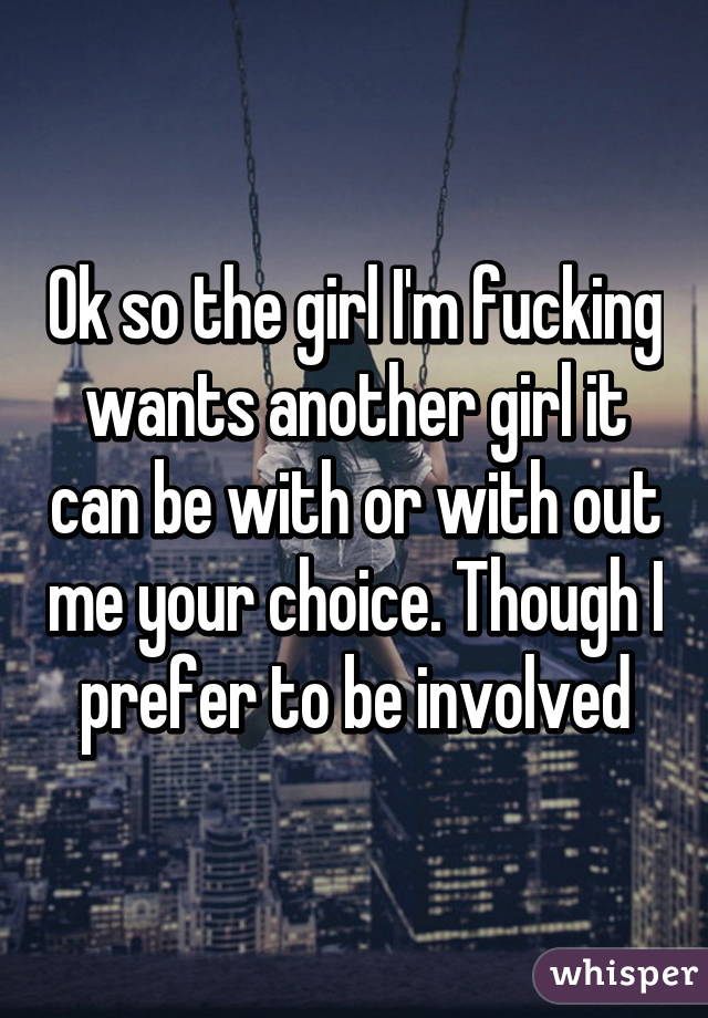 Ok so the girl I'm fucking wants another girl it can be with or with out me your choice. Though I prefer to be involved