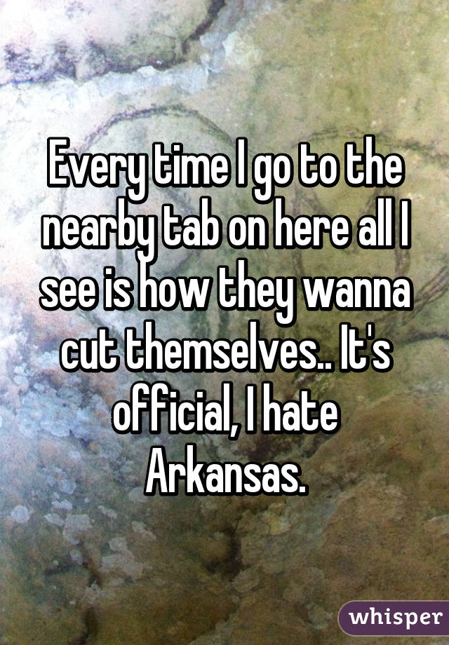 Every time I go to the nearby tab on here all I see is how they wanna cut themselves.. It's official, I hate Arkansas.