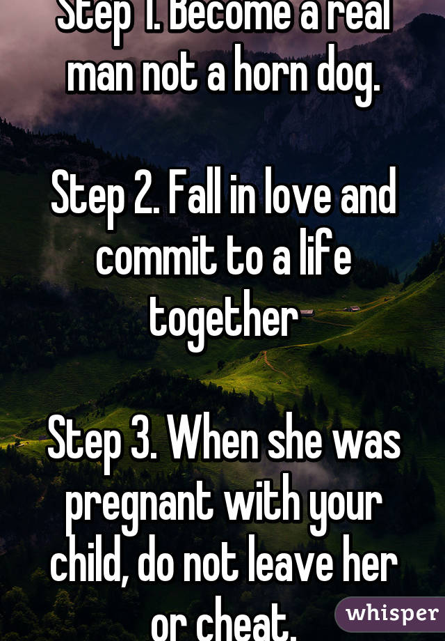 Step 1. Become a real man not a horn dog.
 
Step 2. Fall in love and commit to a life together

Step 3. When she was pregnant with your child, do not leave her or cheat.