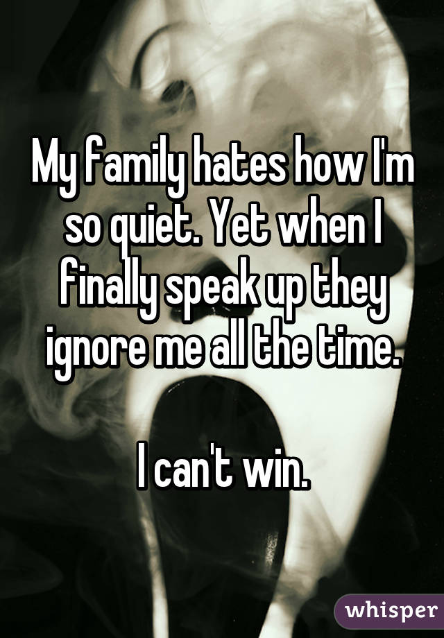 My family hates how I'm so quiet. Yet when I finally speak up they ignore me all the time.

I can't win.