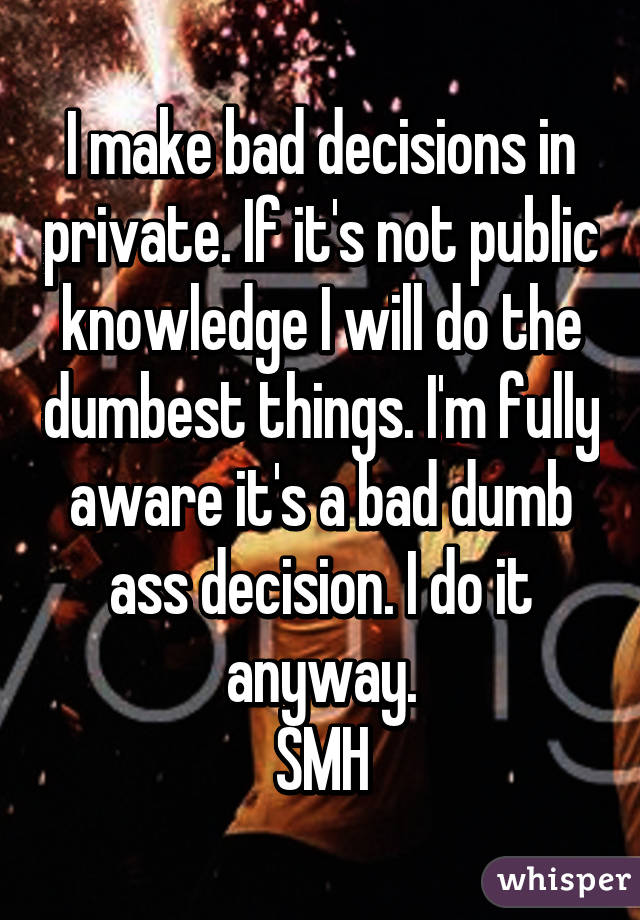 I make bad decisions in private. If it's not public knowledge I will do the dumbest things. I'm fully aware it's a bad dumb ass decision. I do it anyway.
SMH