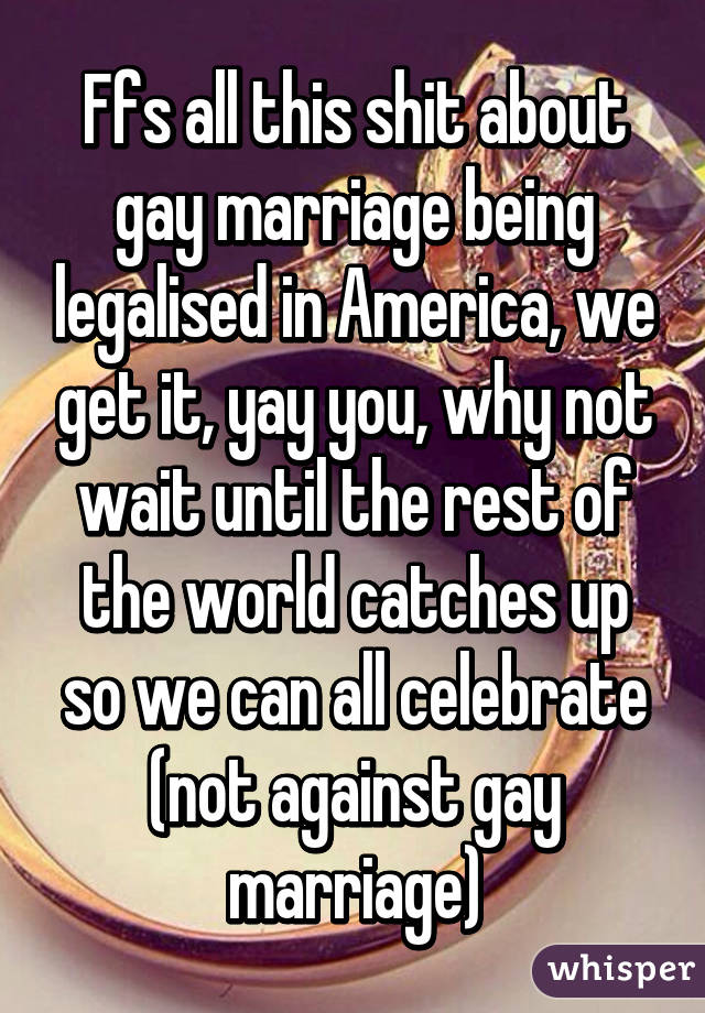 Ffs all this shit about gay marriage being legalised in America, we get it, yay you, why not wait until the rest of the world catches up so we can all celebrate (not against gay marriage)