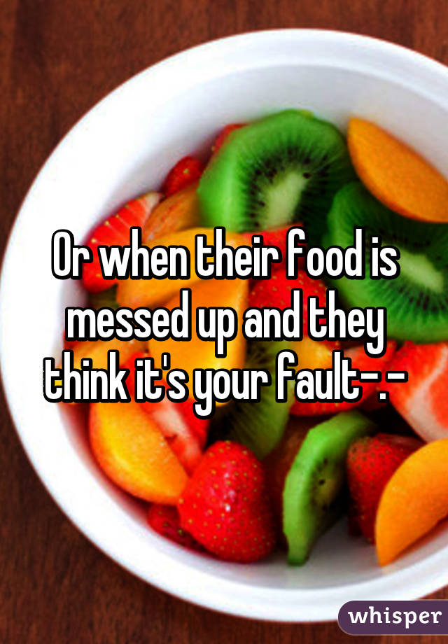 Or when their food is messed up and they think it's your fault-.-