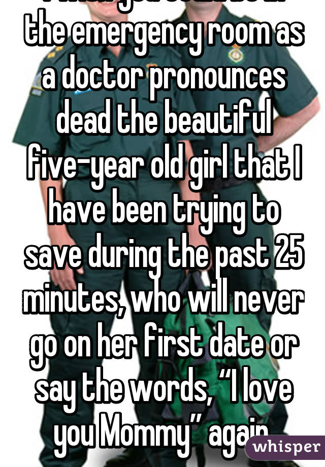 I wish you could be in the emergency room as a doctor pronounces dead the beautiful five-year old girl that I have been trying to save during the past 25 minutes, who will never go on her first date or say the words, “I love you Mommy” again.
