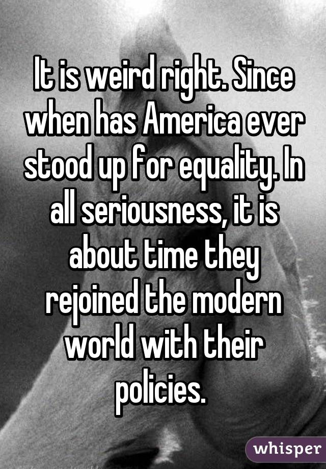 It is weird right. Since when has America ever stood up for equality. In all seriousness, it is about time they rejoined the modern world with their policies. 