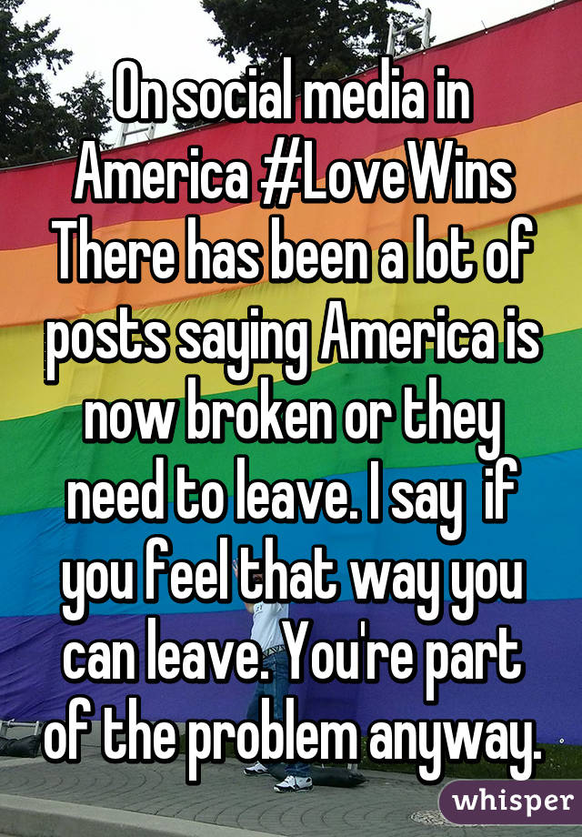 On social media in America #LoveWins
There has been a lot of posts saying America is now broken or they need to leave. I say  if you feel that way you can leave. You're part of the problem anyway.