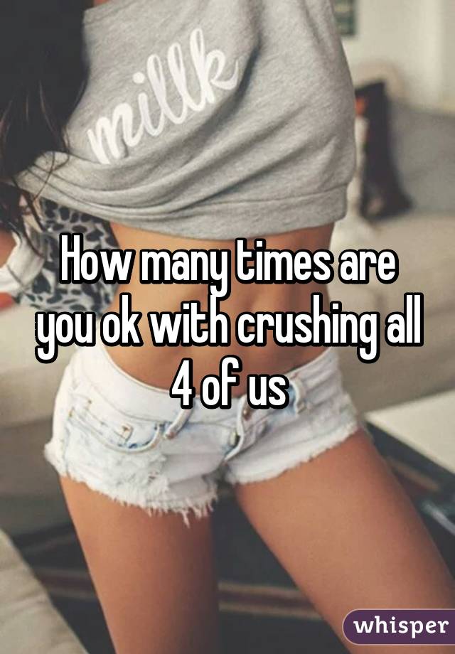 How many times are you ok with crushing all 4 of us