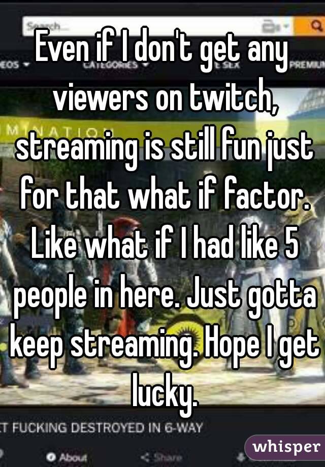 Even if I don't get any viewers on twitch, streaming is still fun just for that what if factor. Like what if I had like 5 people in here. Just gotta keep streaming. Hope I get lucky.