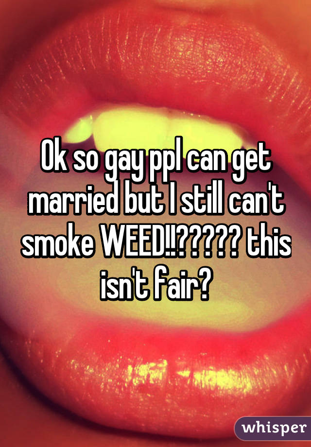 Ok so gay ppl can get married but I still can't smoke WEED!!😓😔😞😤😡 this isn't fair😫