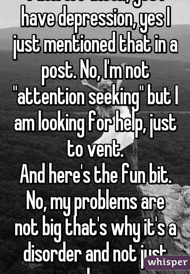 Fuck off bitch, yes I have depression, yes I just mentioned that in a post. No, I'm not "attention seeking" but I am looking for help, just to vent.
And here's the fun bit. No, my problems are not big that's why it's a disorder and not just sadness.