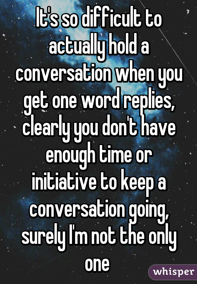 It's so difficult to actually hold a conversation when you get one word replies, clearly you don't have enough time or initiative to keep a conversation going, surely I'm not the only one 