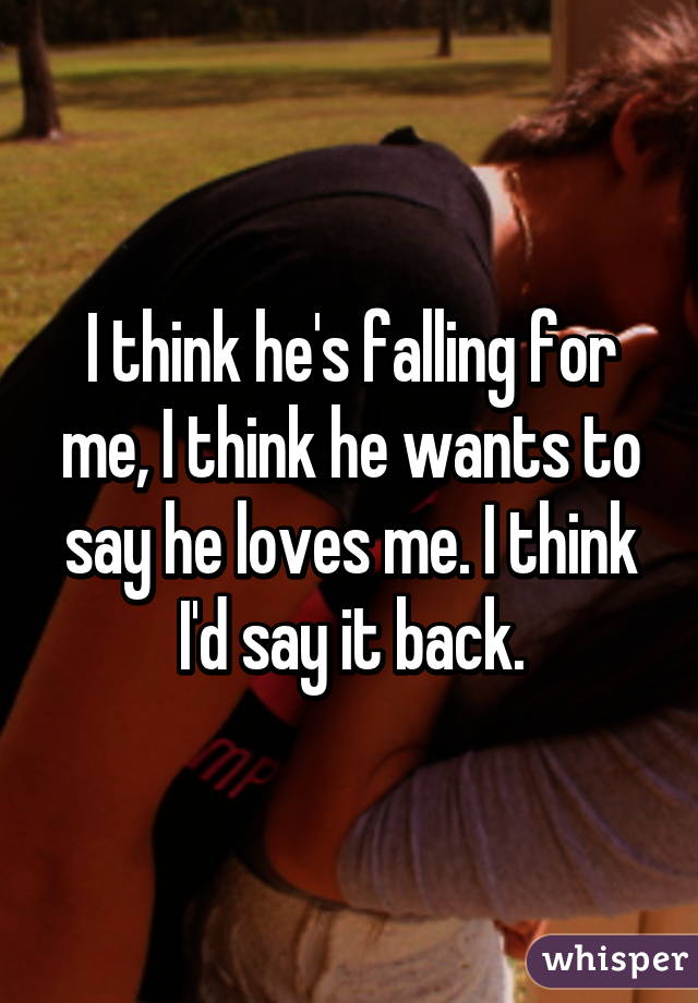 I think he's falling for me, I think he wants to say he loves me. I think I'd say it back.