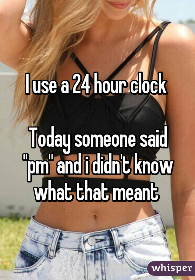 I use a 24 hour clock 

Today someone said "pm" and i didn't know what that meant 