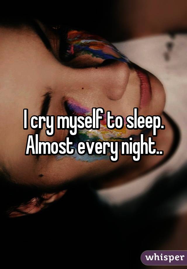 I cry myself to sleep. Almost every night..