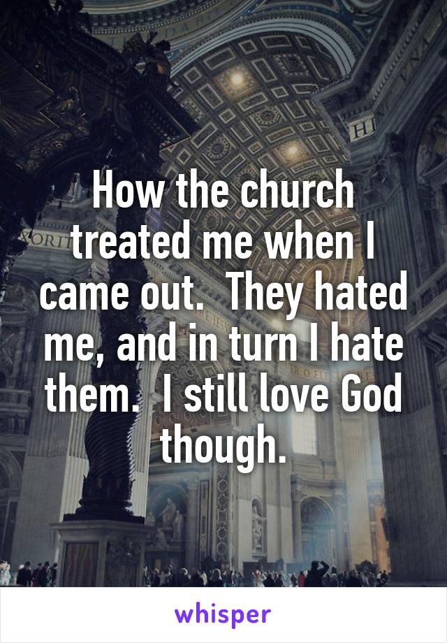 How the church treated me when I came out.  They hated me, and in turn I hate them.  I still love God though.